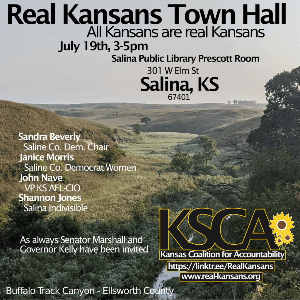 Salina Town Hall - 19 July 2025, 3-5 pm, at the Salina Public Library Prescott Room, 301 W Elm St, Salina, KS 67401 Panelists include: Sandra Beverly, Saline Co. Dem. Chair; Janice Morris, Saline Co. Democrat Women; John Nave, VP KS AFL-CIO; Shannon Jones, Salina Indivisible. As always Senator Marshall and Governor Kelly have been invited.